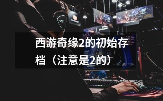 西游奇缘2的初始存档（注意是2的）-第1张-游戏信息-龙启网