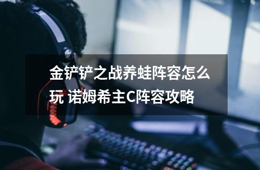 金铲铲之战养蛙阵容怎么玩 诺姆希主C阵容攻略-第1张-游戏信息-龙启网