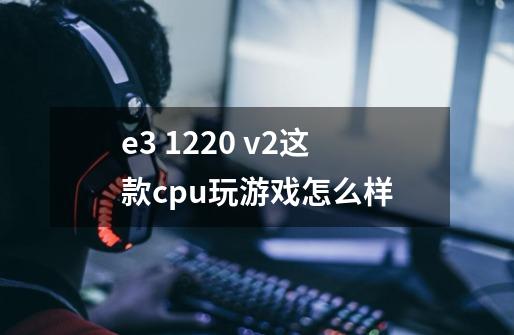 e3 1220 v2这款cpu玩游戏怎么样-第1张-游戏信息-龙启网