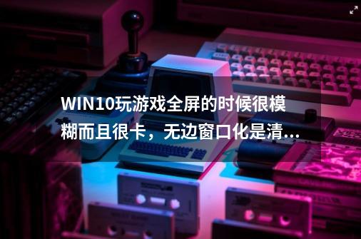 WIN10玩游戏全屏的时候很模糊而且很卡,无边窗口化是清楚了,但是会拖-第1张-游戏信息-龙启网