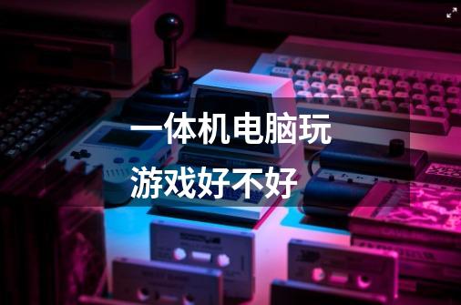 一体机电脑玩游戏好不好-第1张-游戏信息-龙启网