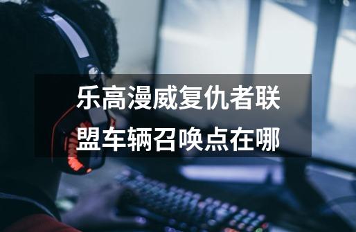 乐高漫威复仇者联盟车辆召唤点在哪-第1张-游戏信息-龙启网
