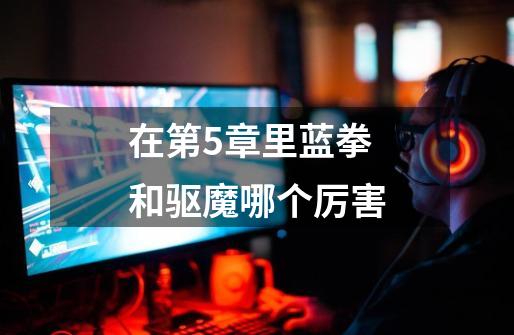 在第5章里蓝拳和驱魔哪个厉害-第1张-游戏信息-龙启网