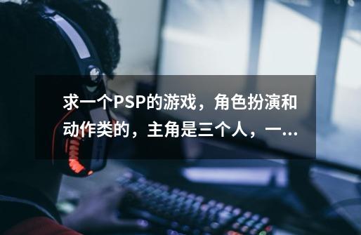 求一个PSP的游戏，角色扮演和动作类的，主角是三个人，一个妹子，一个男人和一个壮汉，可以把敌人举起-第1张-游戏信息-龙启网