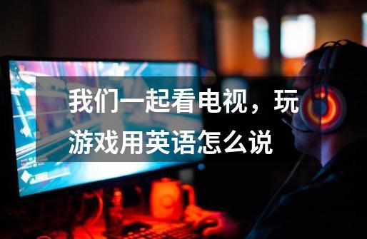 我们一起看电视，玩游戏用英语怎么说-第1张-游戏信息-龙启网