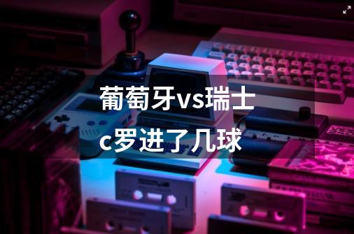 葡萄牙vs瑞士c罗进了几球-第1张-游戏信息-龙启网