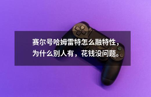 赛尔号哈姆雷特怎么融特性，为什么别人有，花钱没问题。-第1张-游戏信息-龙启网