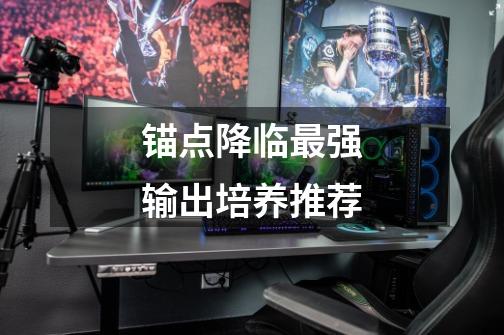 锚点降临最强输出培养推荐-第1张-游戏信息-龙启网