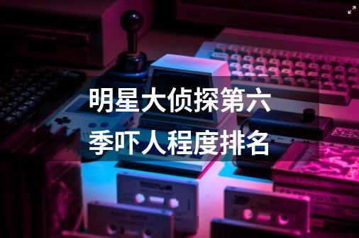 明星大侦探第六季吓人程度排名-第1张-游戏信息-龙启网