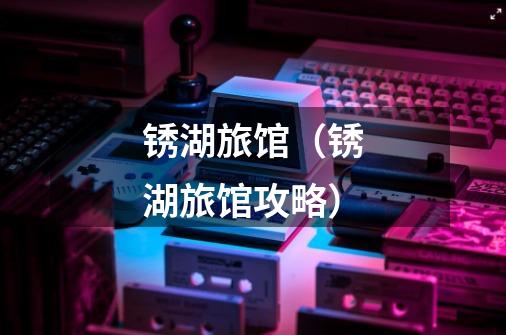锈湖旅馆(锈湖旅馆攻略)-第1张-游戏信息-龙启网