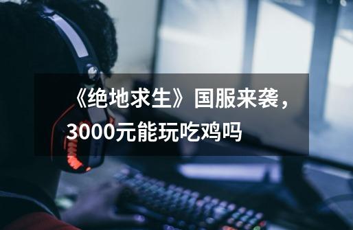 《绝地求生》国服来袭,3000元能玩吃鸡吗-第1张-游戏信息-龙启网