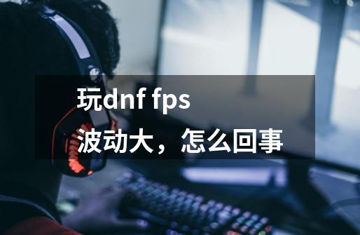 玩dnf fps波动大，怎么回事-第1张-游戏信息-龙启网