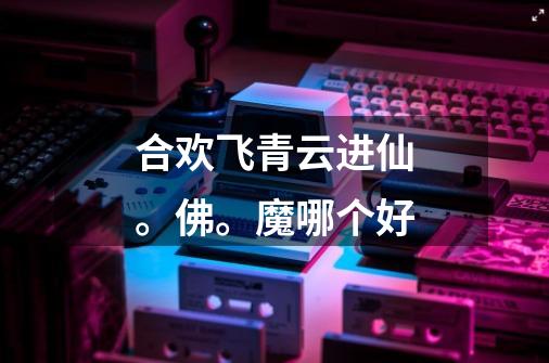 合欢飞青云进仙。佛。魔哪个好-第1张-游戏信息-龙启网