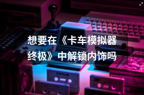 想要在《卡车模拟器终极》中解锁内饰吗-第1张-游戏信息-龙启网