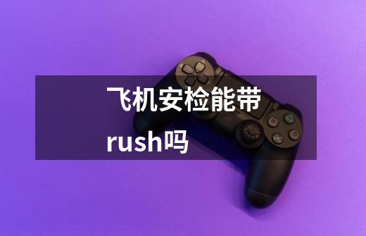 飞机安检能带rush吗-第1张-游戏信息-龙启网