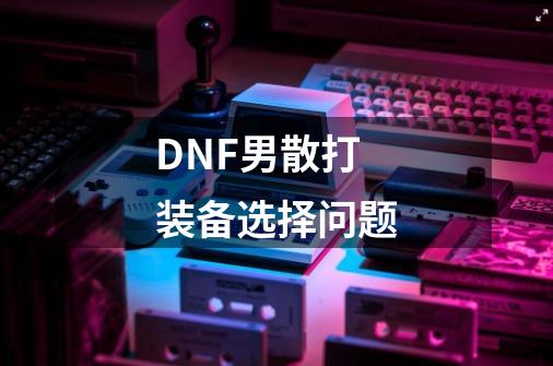 DNF男散打装备选择问题-第1张-游戏信息-龙启网