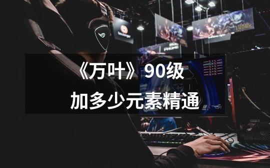 《万叶》90级加多少元素精通-第1张-游戏信息-龙启网