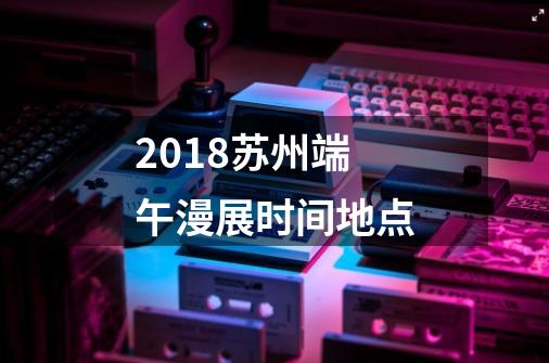 2018苏州端午漫展时间+地点-第1张-游戏信息-龙启网