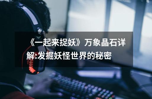 《一起来捉妖》万象晶石详解:发掘妖怪世界的秘密-第1张-游戏信息-龙启网