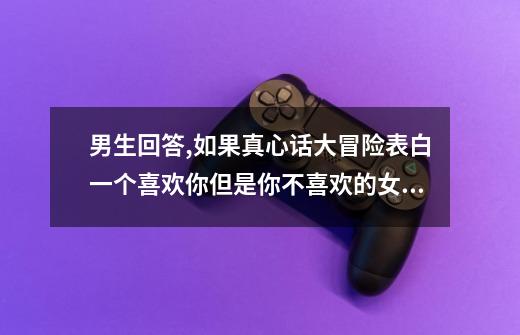 男生回答,如果真心话大冒险表白一个喜欢你但是你不喜欢的女生,你们会...-第1张-游戏信息-龙启网