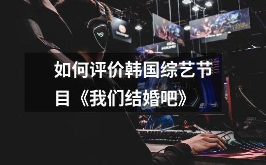 如何评价韩国综艺节目《我们结婚吧》-第1张-游戏信息-龙启网