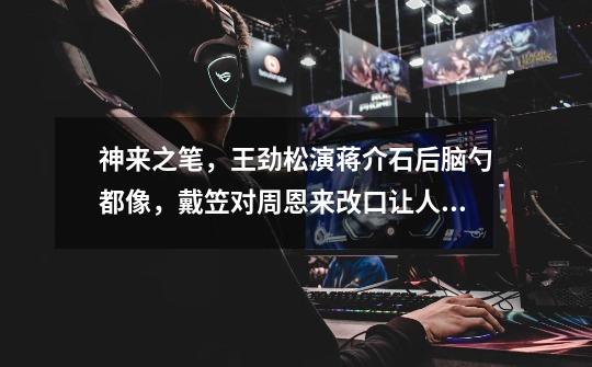 神来之笔,王劲松演蒋介石后脑勺都像,戴笠对周恩来改口让人叫绝-第1张-游戏信息-龙启网