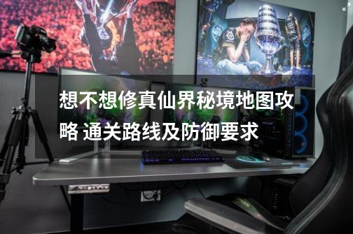 想不想修真仙界秘境地图攻略 通关路线及防御要求-第1张-游戏信息-龙启网