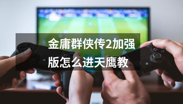 金庸群侠传2加强版怎么进天鹰教-第1张-游戏信息-龙启网