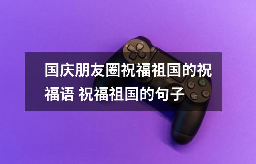 国庆朋友圈祝福祖国的祝福语 祝福祖国的句子-第1张-游戏信息-龙启网