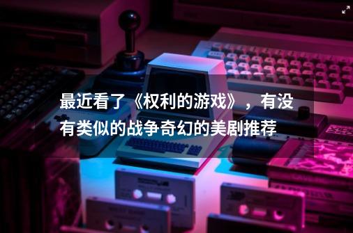 最近看了《权利的游戏》,有没有类似的战争奇幻的美剧推荐-第1张-游戏信息-龙启网