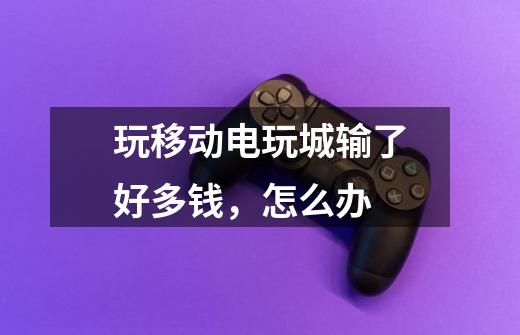 玩移动电玩城输了好多钱,怎么办-第1张-游戏信息-龙启网