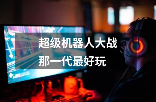 超级机器人大战那一代最好玩-第1张-游戏信息-龙启网