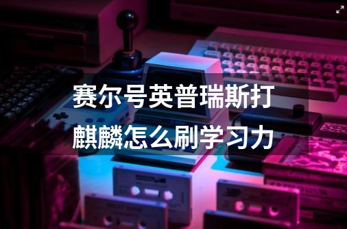 赛尔号英普瑞斯打麒麟怎么刷学习力-第1张-游戏信息-龙启网