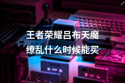 王者荣耀吕布天魔缭乱什么时候能买-第1张-游戏信息-龙启网