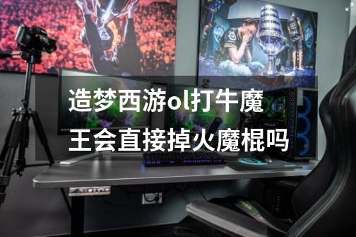 造梦西游ol打牛魔王会直接掉火魔棍吗-第1张-游戏信息-龙启网