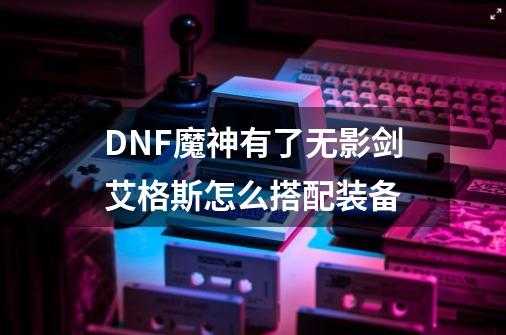 DNF魔神有了无影剑艾格斯怎么搭配装备-第1张-游戏信息-龙启网