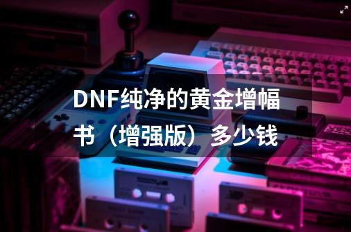 DNF纯净的黄金增幅书（增强版）多少钱-第1张-游戏信息-龙启网