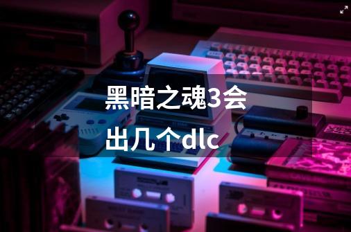 黑暗之魂3会出几个dlc-第1张-游戏信息-龙启网