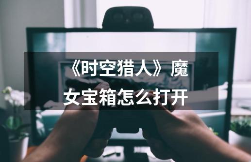 《时空猎人》魔女宝箱怎么打开-第1张-游戏信息-龙启网