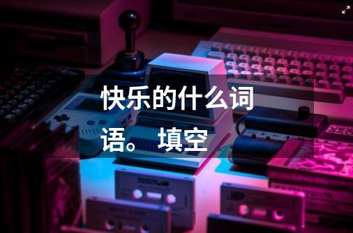 快乐的什么词语。 填空-第1张-游戏信息-龙启网