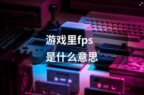游戏里fps是什么意思-第1张-游戏信息-龙启网