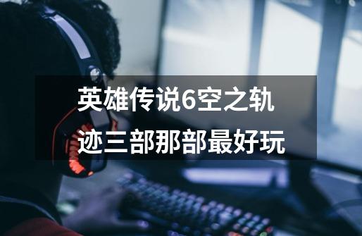 英雄传说6空之轨迹三部那部最好玩-第1张-游戏信息-龙启网