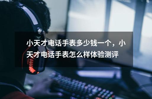 小天才电话手表多少钱一个,小天才电话手表怎么样体验测评-第1张-游戏信息-龙启网