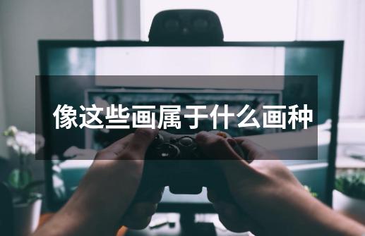 像这些画属于什么画种-第1张-游戏信息-龙启网