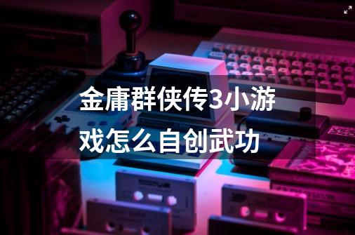 金庸群侠传3小游戏怎么自创武功-第1张-游戏信息-龙启网