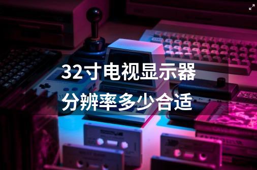 32寸电视显示器分辨率多少合适-第1张-游戏信息-龙启网