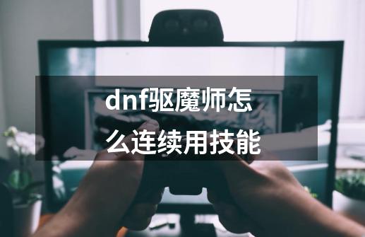 dnf驱魔师怎么连续用技能-第1张-游戏信息-龙启网