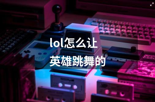lol怎么让英雄跳舞的-第1张-游戏信息-龙启网