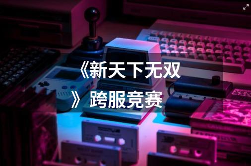 《新天下无双》跨服竞赛-第1张-游戏信息-龙启网