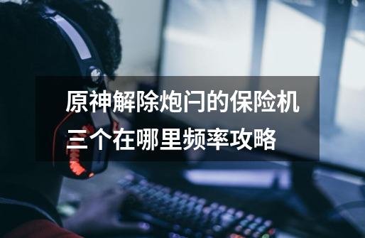 原神解除炮闩的保险机三个在哪里频率攻略-第1张-游戏信息-龙启网